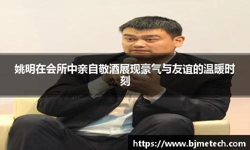 姚明在会所中亲自敬酒展现豪气与友谊的温暖时刻