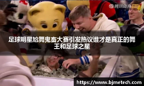 足球明星尬舞鬼畜大赛引发热议谁才是真正的舞王和足球之星